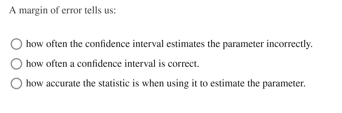 A margin of error tells us:
how often the confidence interval estimates the parameter incorrectly.
how often a confidence interval is correct.
how accurate the statistic is when using it to estimate the
parameter.

