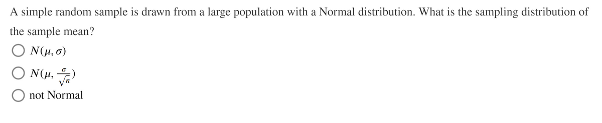 A simple random sample is drawn from a large population with a Normal distribution. What is the sampling distribution of
the sample mean?
N(u, 0)
N(H, )
O N(H,
not Normal
