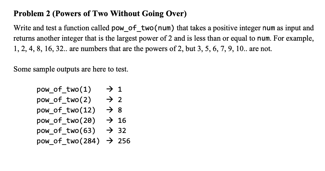 Problem 2 (Powers of Two Without Going Over)
Write and test a function called pow_of_two(num) that takes a positive integer num as input and
returns another integer that is the largest power of 2 and is less than or equal to num. For example,
1, 2, 4, 8, 16, 32.. are numbers that are the powers of 2, but 3, 5, 6, 7, 9, 10.. are not.
Some sample outputs are here to test.
pow_of_two(1)
pow_of_two(2)
pow_of_two(12)
pow_of_two(20)
pow_of_two(63)
pow_of_two(284) → 256
→ 1
> 2
→ 8
→ 16
> 32
