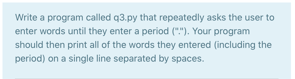 Write a program called q3.py that repeatedly asks the user to
enter words until they enter a period ("."). Your program
should then print all of the words they entered (including the
period) on a single line separated by spaces.

