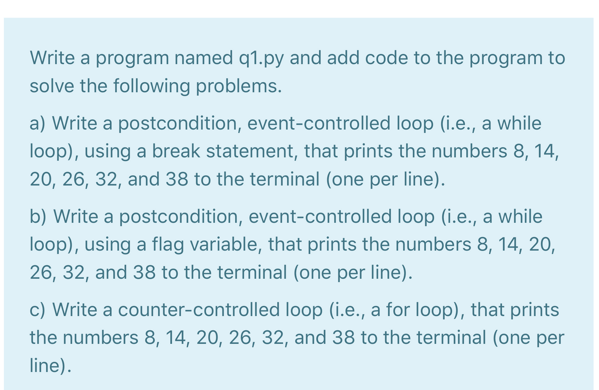 Write a program named q1.py and add code to the program to
solve the following problems.
a) Write a postcondition, event-controlled loop (i.e., a while
loop), using a break statement, that prints the numbers 8, 14,
20, 26, 32, and 38 to the terminal (one per line).
b) Write a postcondition, event-controlled loop (i.e., a while
loop), using a flag variable, that prints the numbers 8, 14, 20,
26, 32, and 38 to the terminal (one per line).
c) Write a counter-controlled loop (i.e., a for loop), that prints
the numbers 8, 14, 20, 26, 32, and 38 to the terminal (one per
line).
