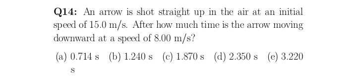 Q14: An arrow is shot straight up in the air at an initial
speed of 15.0 m/s. After how much time is the arrow moving
downward at a speed of 8.00 m/s?
(a) 0.714 s (b) 1.240 s (c) 1.870 s (d) 2.350 s (e) 3.220
