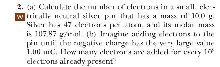 2. (a) Calculate the number of electrons in a small, elec-
w trically neutral silver pin that has a mass of 10.0 g.
Silver has 47 electrons per atom, and its molar mass
is 107.87 g/mol. (b) Imagine adding electrons to the
pin until the negative charge has the very large value
1.00 mC. How many electrons are added for every 10⁹
electrons already present?