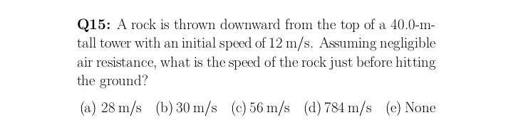 Q15: A rock is thrown downward from the top of a 40.0-m-
tall tower with an initial speed of 12 m/s. Assuming negligible
air resistance, what is the speed of the rock just before hitting
the ground?
(a) 28 m/s (b) 30 m/s (c) 56 m/s (d) 784 m/s (e) None
