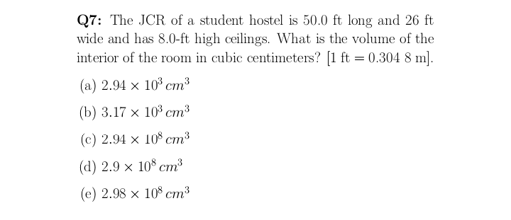 Q7: The JCR of a student hostel is 50.0 ft long and 26 ft
wide and has 8.0-ft high ceilings. What is the volume of the
interior of the room in cubic centimeters? [1 ft = 0.304 8 m].
(a) 2.94 x 10³ cm³
(b) 3.17 х 103 ст3
(с) 2.94 х 108 ст3
(d) 2.9 х 10% ст3
(e) 2.98 x 108 cm³
