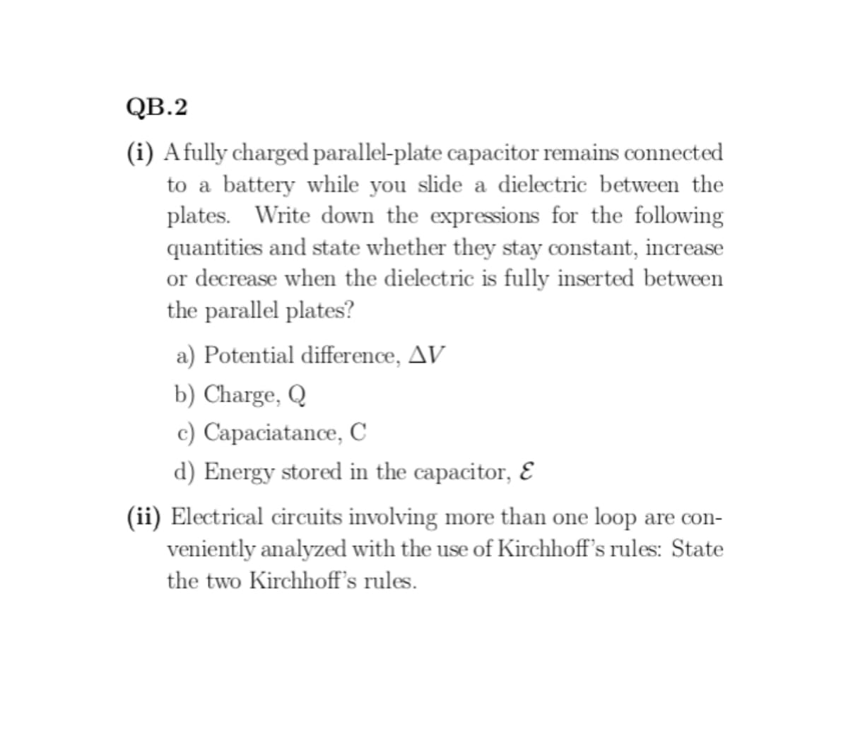 QB.2
(i) A fully charged parallel-plate capacitor remains connected
to a battery while you slide a dielectric between the
plates. Write down the expressions for the following
quantities and state whether they stay constant, increase
or decrease when the dielectric is fully inserted between
the parallel plates?
a) Potential difference, AV
b) Charge, Q
c) Capaciatance, C
d) Energy stored in the capacitor, &
(ii) Electrical circuits involving more than one loop are con-
veniently analyzed with the use of Kirchhoff's rules: State
the two Kirchhoff's rules.