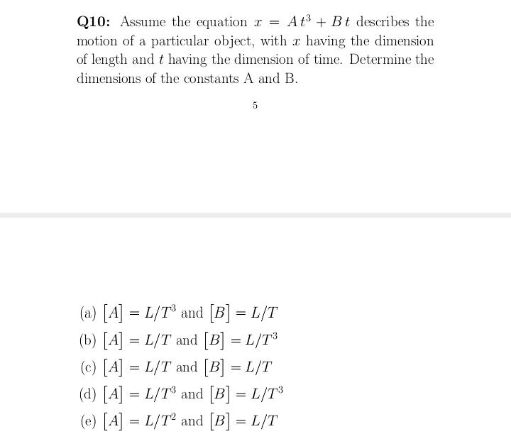 Q10: Assume the equation x = At³ + Bt describes the
motion of a particular object, with x having the dimension
of length and t having the dimension of time. Determine the
dimensions of the constants A and B.
5
(a) [A] = L/T° and [B] = L/T
(b) [A] = L/T and [B] = L/T³
(c) [A] = L/T and [B] = L/T
(d) [A] = L/T® and [B] = L/T³
(e) [A] = L/T° and [B] = L/T
