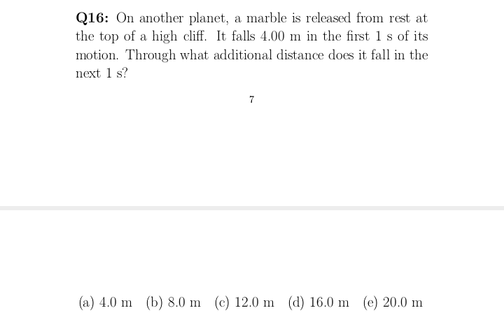 Q16: On another planet, a marble is released from rest at
the top of a high cliff. It falls 4.00 m in the first 1 s of its
motion. Through what additional distance does it fall in the
next 1 s?
7
(a) 4.0 m (b) 8.0 m (c) 12.0 m (d) 16.0 m (e) 20.0 m
