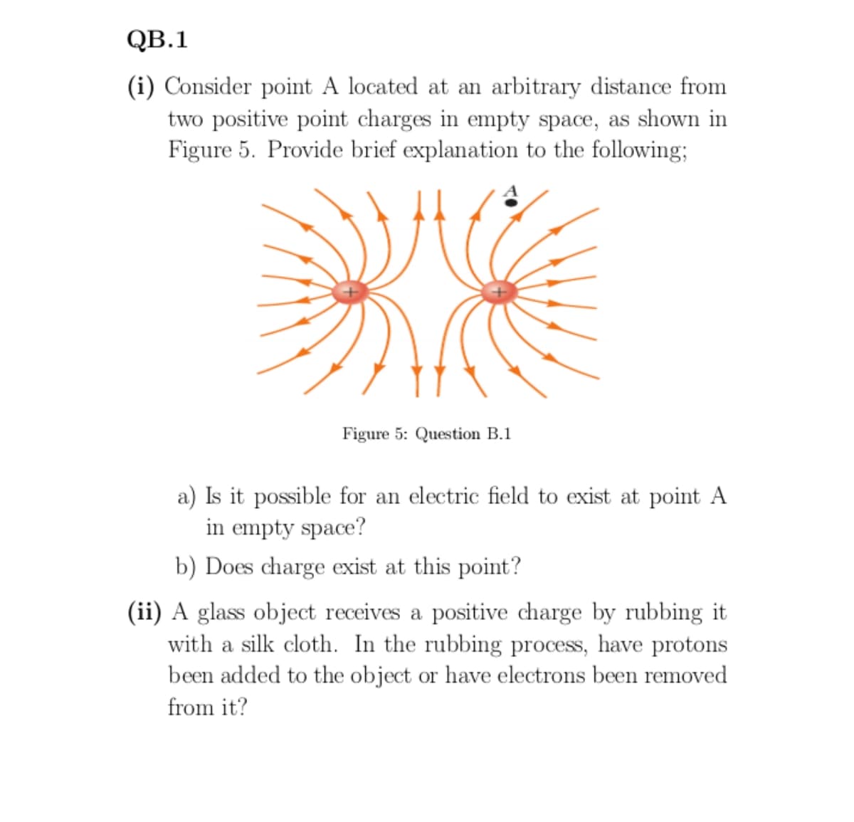 QB.1
(i) Consider point A located at an arbitrary distance from
two positive point charges in empty space, as shown in
Figure 5. Provide brief explanation to the following;
Figure 5: Question B.1
a) Is it possible for an electric field to exist at point A
in empty space?
b) Does charge exist at this point?
(ii) A glass object receives a positive charge by rubbing it
with a silk cloth. In the rubbing process, have protons
been added to the object or have electrons been removed
from it?