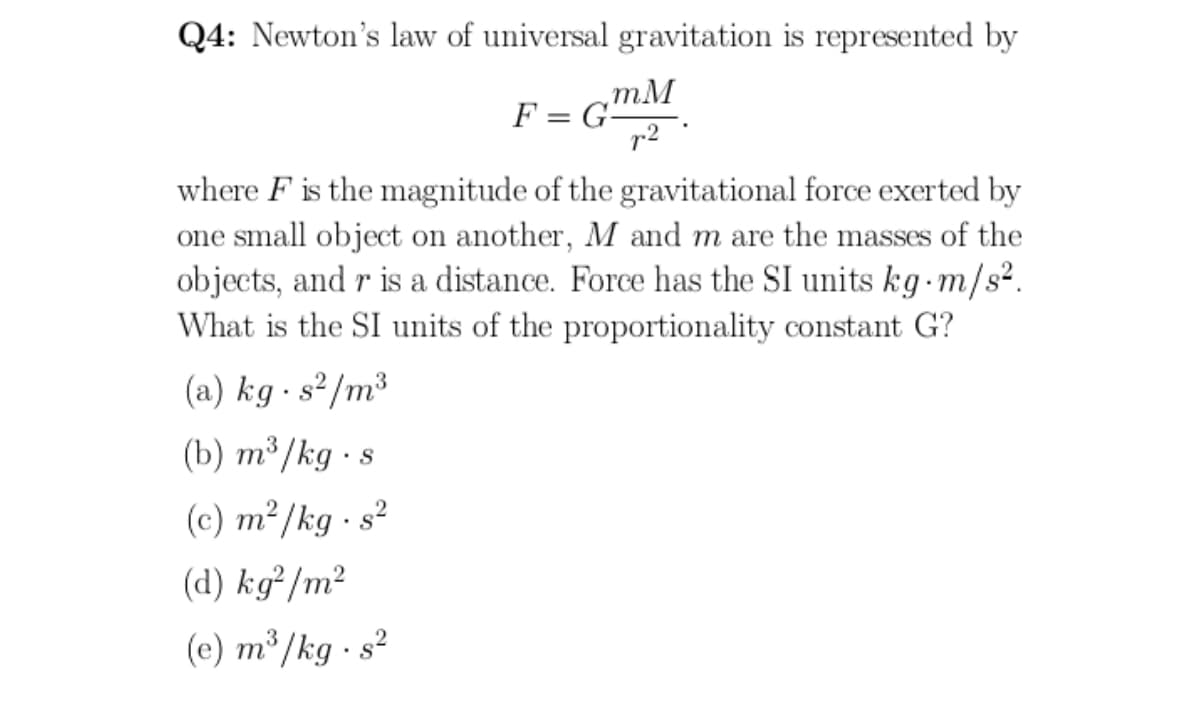 Q4: Newton's law of universal gravitation is represented by
F = GmM
r2
where F is the magnitude of the gravitational force exerted by
one small object on another, M and m are the masses of the
objects, and r is a distance. Force has the SI units kg-m/s².
What is the SI units of the proportionality constant G?
(a) kg · s²/m³
(b) т3/kg -s
(c) m²/kg - s?
(d) kg²/m²
(e) m³/kg · s²
