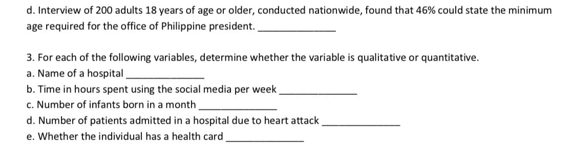 d. Interview of 200 adults 18 years of age or older, conducted nationwide, found that 46% could state the minimum
age required for the office of Philippine president.
3. For each of the following variables, determine whether the variable is qualitative or quantitative.
a. Name of a hospital
b. Time in hours spent using the social media per week
c. Number of infants born in a month
d. Number of patients admitted in a hospital due to heart attack
e. Whether the individual has a health card

