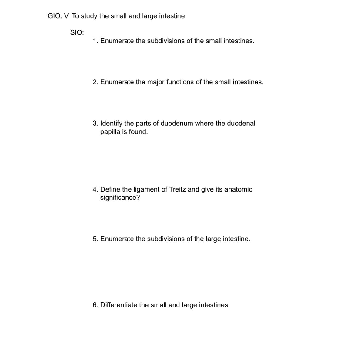 GIO: V. To study the small and large intestine
SIO:
1. Enumerate the subdivisions of the small intestines.
2. Enumerate the major functions of the small intestines.
3. Identify the parts of duodenum where the duodenal
papilla is found.
4. Define the ligament of Treitz and give its anatomic
significance?
5. Enumerate the subdivisions of the large intestine.
6. Differentiate the small and large intestines.
