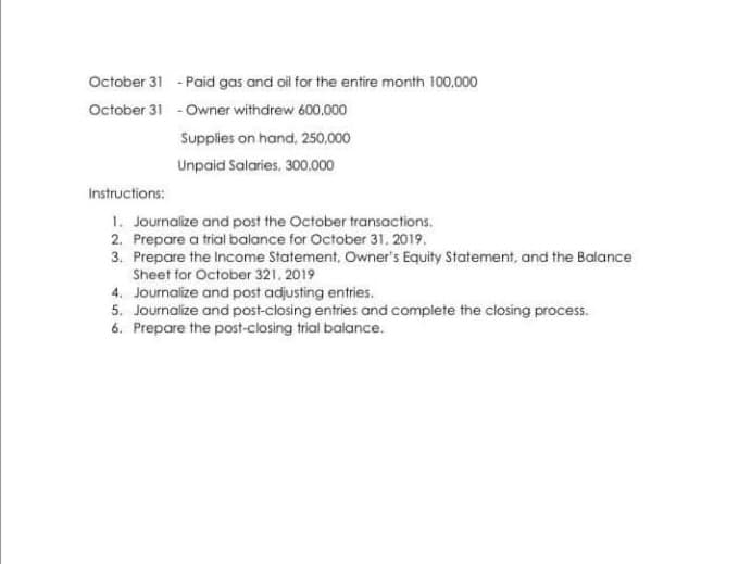 October 31 - Paid gas and oil for the entire month 100.000
October 31 - Owner withdrew 600,000
Supplies on hand, 250,000
Unpaid Salaries, 300.000
Instructions:
1. Journalize and post the October transactions.
2. Prepare a trial balance for October 31, 2019.
3. Prepare the Income Statement, Owner's Equity Statement, and the Balance
Sheet for October 321. 2019
4. Journalize and post adjusting entries.
5. Journalize and post-closing entries and complete the closing process.
6. Prepare the post-closing trial balance.
