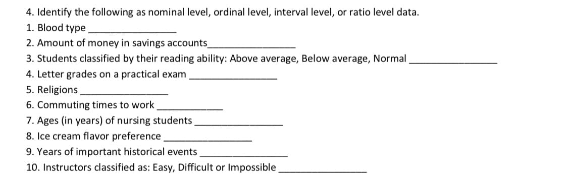 4. Identify the following as nominal level, ordinal level, interval level, or ratio level data.
1. Blood type
2. Amount of money in savings accounts_
3. Students classified by their reading ability: Above average, Below average, Normal
4. Letter grades on a practical exam
5. Religions
6. Commuting times to work
7. Ages (in years) of nursing students
8. Ice cream flavor preference
9. Years of important historical events
10. Instructors classified as: Easy, Difficult or Impossible
