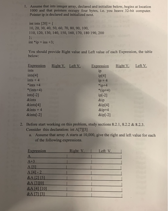 1. Assume that ints integer array, declared and initialize below, begins at location
1000 and that pointers occupy four bytes, ie. you heave 32-bit computer.
Pointer ip is declared and initialized next.
int ints [20] - {
10, 20, 30, 40, 50, 60, 70, 80, 90, 100,
110, 120, 130, 140, 150, 160, 170, 180 190, 200
}:
int *ip = ins +3;
You should provide Right value and Left value of each Expression, the table
below:
Expression
ints
Right V. Left V.
Right V.
Left V.
Expression
ip
ip[4]
ip + 4
*ip+4
*(ip+4)
ip[-2]
&ip
&ip[4]
&ip+4
&ip[-2]
ints[4]
ints + 4
*ints +4
*(ints+4)
ints[-2]
&ints
&ints[4]
&ints + 4
&ints[-2]
2. Before start working on this problem, study sections 8.2.1, 8.2.2 & 8.2.3.
Consider this declaration: int A[7][5]
a. Assume that array A starts at 10,000, give the right and left value for each
of the following expressions.
Right V.
Left V.
Expression
A.
A+3
A [5]
A [4] - 2
&A [2] [5]
&A [3][0]
&A [4] [10]
&A [7] [3]
