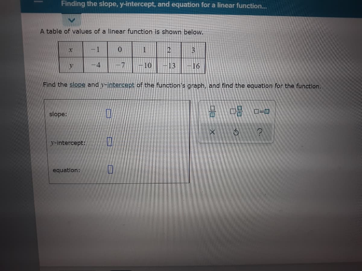 Finding the slope, y-intercept, and equation for a linear function..
A table of values of a linear function is shown below.
-1
-4
Im7
10
-13
16
Find the slope and y-intercept of the function's graph, and find the equation for the function.
slope:
y-intercept:
equation:
