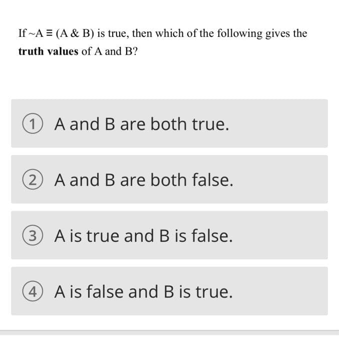 If ~A = (A & B) is true, then which of the following gives the
truth values of A and B?
1 A and B are both true.
(2 A and B are both false.
(3 A is true and B is false.
4 A is false and B is true.

