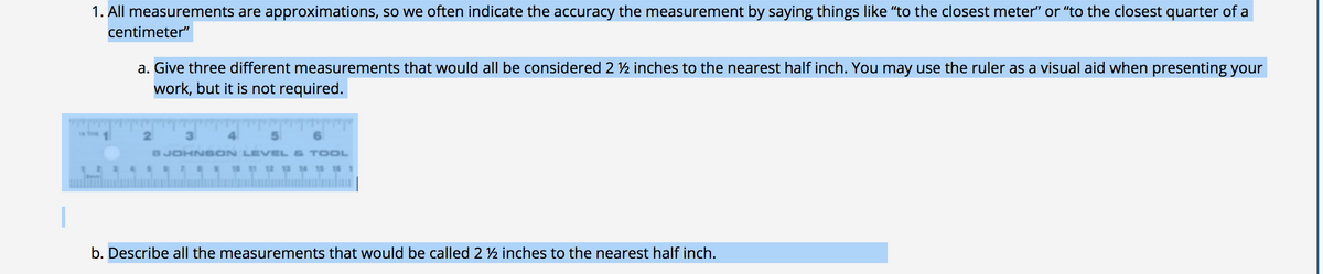 1. All measurements are approximations, so we often indicate the accuracy the measurement by saying things like "to the closest meter" or "to the closest quarter of a
centimeter"
a. Give three different measurements that would all be considered 2 ½ inches to the nearest half inch. You may use the ruler as a visual aid when presenting your
work, but it is not required.
www
2.
SJOHNS ON LEVEL & TOOL
b. Describe all the measurements that would be called 2 ½ inches to the nearest half inch.

