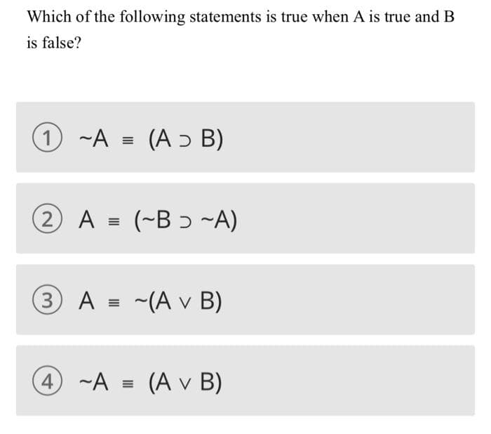 Which of the following statements is true when A is true and B
is false?
1 ~A = (A ɔ B)
2 A = (~B ɔ ~A)
3 A = ~(A v B)
4 ~A = (A v B)
