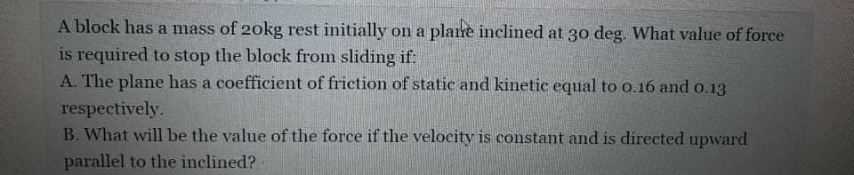 A block has a mass of 20kg rest initially on a plare inclined at 30 deg. What value of force
is required to stop the block from sliding if:
A. The plane has a coefficient of friction of static and kinetic equal to 0.16 and o.13
respectively.
B. What will be the value of the force if the velocity is constant and is directed upward
parallel to the inclined?
