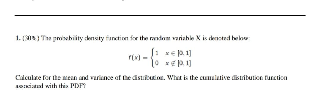 1. (30%) The probability density function for the random variable X is denoted below:
Ji xe [0,1]
f(x)
0 x¢ [0, 1]
Calculate for the mean and variance of the distribution. What is the cumulative distribution function
associated with this PDF?
