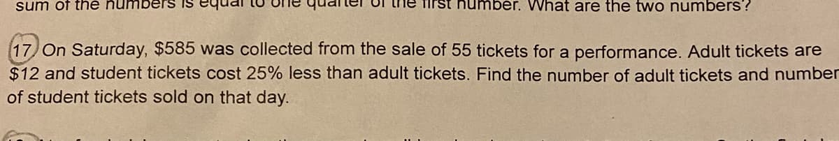 sum of thé ñumbers is
Tirst number. What are the two numbers?
(17) On Saturday, $585 was collected from the sale of 55 tickets for a performance. Adult tickets are
$12 and student tickets cost 25% less than adult tickets. Find the number of adult tickets and number
of student tickets sold on that day.
