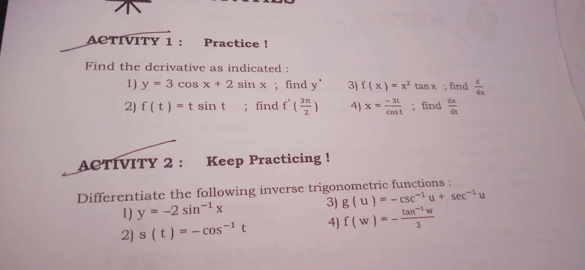 ACTIVITY 1 :
Practice !
Find the derivative as indicated :
1) y = 3 cos x + 2 sin x; find y'
3) f(x) = x² tan x ; find
2) f (t) = t sin t
; find f' ()
3T
4) x = -3t
; find dx
dt
cost
ACTÍVITY 2:
Keep Practicing !
Differentiate the following inverse trigonometric functions :
3) g(u) = - csc- u + sec- u
tan- w
1) y = -2 sin-1 x
2) s (t) = - cos
4) f ( w) =
-1
3.
