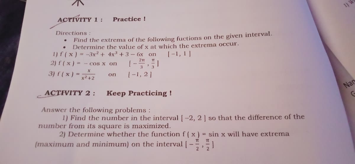 ACTIVITY 1:
1) W
Practice !
Directions :
Find the extrema of the following fuctions on the given interval.
Determine the value of x at which the extrema occur.
1) f (x) = -3x² + 4x3 +3 - 6x on
[-1, 1 ]
2) f ( x ) = - cos x on
211
3) f ( x)
[-1, 2]
on
x2 +2
ACTIVITY 2:
Keep Practicing !
Nar
Answer the following problems:
1) Find the number in the interval | -2, 2| so that the difference of the
number from its square is maximized.
2) Determine whether the function f (x) = sin x will have extrema
(maximum and minimum) on the interval [-,1
%3D
