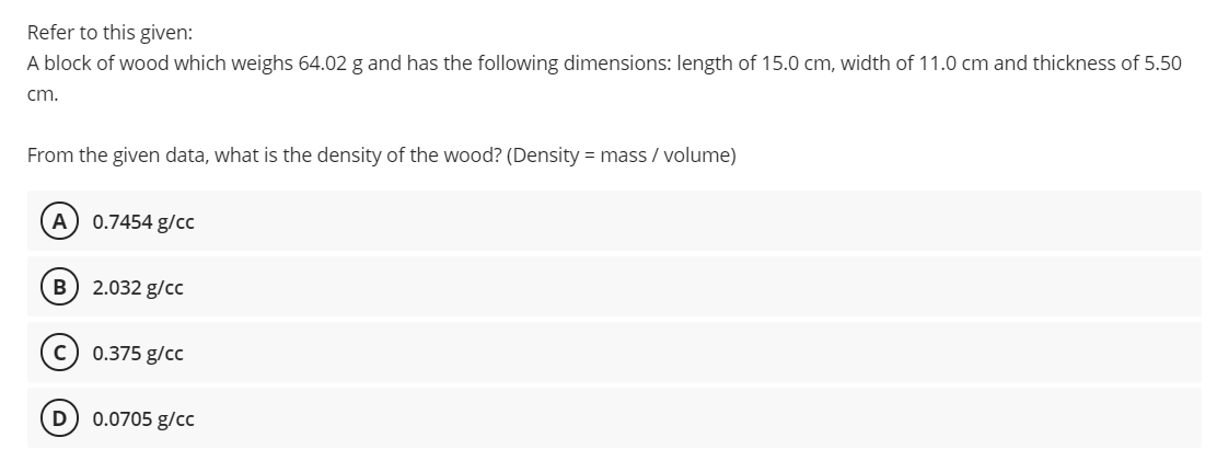 Refer to this given:
A block of wood which weighs 64.02 g and has the following dimensions: length of 15.0 cm, width of 11.0 cm and thickness of 5.50
cm.
From the given data, what is the density of the wood? (Density = mass / volume)
A
0.7454 g/cc
B) 2.032 g/cc
0.375 g/cc
0.0705 g/cc
