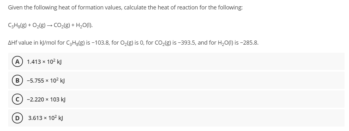 Given the following heat of formation values, calculate the heat of reaction for the following:
C3H3(g) + O2(g) → CO2(g) + H2O(I).
AHf value in kJ/mol for C3H3(g) is -103.8, for 0,(g) is 0, for CO(g) is -393.5, and for H2O(1) is -285.8.
A) 1.413 × 10² kJ
B) -5.755 x 10² kJ
c) -2.220 x 103 kJ
D
3.613 × 102 kJ

