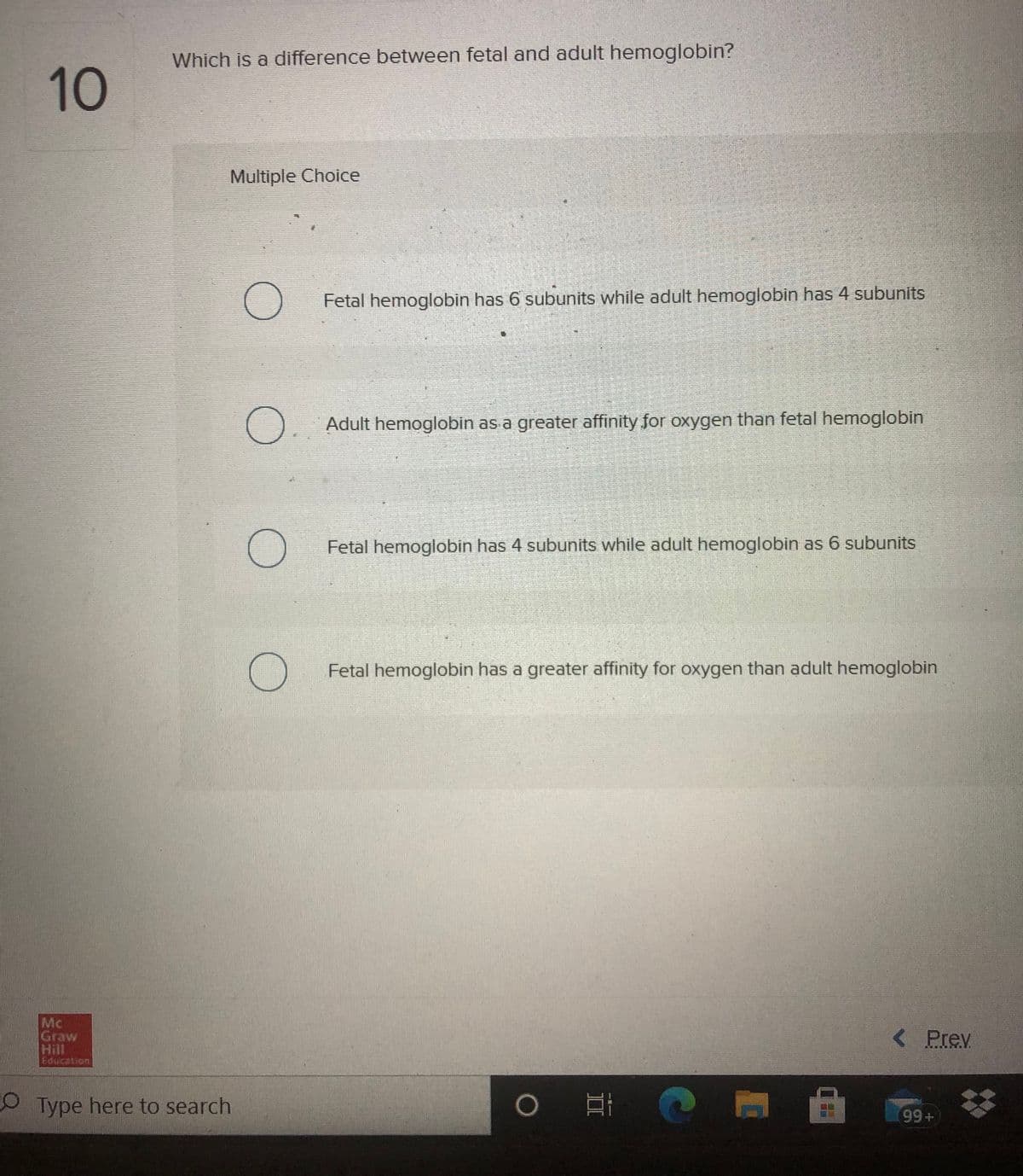 Which is a difference between fetal and adult hemoglobin?
10
Multiple Choice
Fetal hemoglobin has 6 subunits while adult hemoglobin has 4 subunits
Adult hemoglobin as a greater affinity for oxygen than fetal hemoglobin
Fetal hemoglobin has 4 subunits while adult hemoglobin as 6 subunits
Fetal hemoglobin has a greater affinity for oxygen than adult hemoglobin
Mc
Graw
Hill
Education
< Prev
OType here to search
