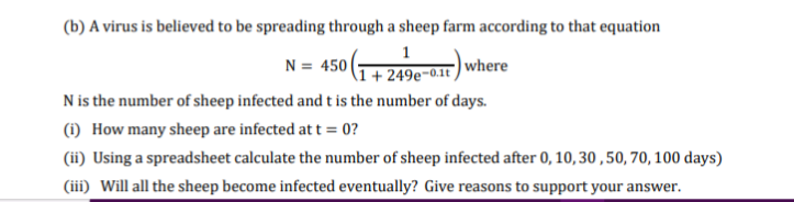 (b) A virus is believed to be spreading through a sheep farm according to that equation
N = 450 249-0) where
Nis the number of sheep infected and t is the number of days.
(i) How many sheep are infected at t = 0?
(ii) Using a spreadsheet calculate the number of sheep infected after 0, 10, 30,50, 70, 100 days)
(iii) Will all the sheep become infected eventually? Give reasons to support your answer.
