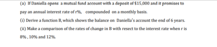 (a) If Daniella opens a mutual fund account with a deposit of $15,000 and it promises to
pay an annual interest rate of r%, compounded on a monthly basis.
(i) Derive a function B, which shows the balance on Daniella's account the end of 6 years.
(ii) Make a comparison of the rates of change in B with resect to the interest rate when r is
8%, 10% and 12%.
