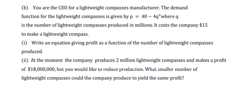 (b) You are the CEO for a lightweight compasses manufacturer. The demand
function for the lightweight compasses is given by p = 40 – 4q²where q
is the number of lightweight compasses produced in millions. It costs the company $15
to make a lightweight compass.
(1) Write an equation giving profit as a function of the number of lightweight compasses
produced.
(ii) At the moment the company produces 2 million lightweight compasses and makes a profit
of $18,000,000, but you would like to reduce production. Whal smaller number of
lightweight compasses could the company produce to yield the same profit?
