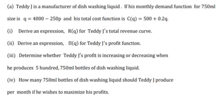(a) Teddy J is a manufacturer of dish washing liquid . If his monthly demand function for 750ml
size is q = 4000 –- 250p and his total cost function is C(q) = 500 + 0.2q.
(i) Derive an expression, R(q) for Teddy J's total revenue curve.
(ii) Derive an expression, I(q) for Teddy J's profit function.
(iii) Determine whether Teddy J's profit is increasing or decreasing when
he produces 5 hundred, 750ml bottles of dish washing liquid.
(iv) How many 750ml bottles of dish washing liquid should Teddy J produce
per month if he wishes to maximize his profits.
