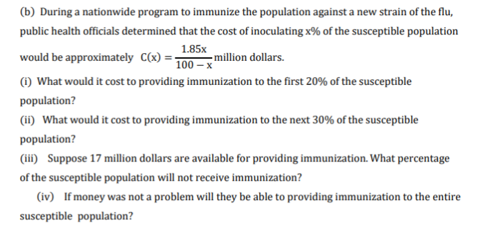 (b) During a nationwide program to immunize the population against a new strain of the flu,
public health officials determined that the cost of inoculating x% of the susceptible population
1.85x
would be approximately C(x) =-
– million dollars.
100 – x
(i) What would it cost to providing immunization to the first 20% of the susceptible
population?
(ii) What would it cost to providing immunization to the next 30% of the susceptible
population?
(iii) Suppose 17 million dollars are available for providing immunization. What percentage
of the susceptible population will not receive immunization?
(iv) If money was not a problem will they be able to providing immunization to the entire
susceptible population?
