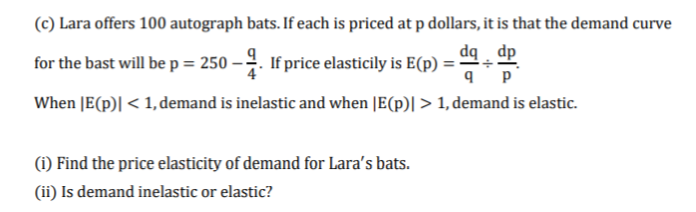 (c) Lara offers 100 autograph bats. If each is priced at p dollars, it is that the demand curve
dq ¸ dp
for the bast will be p = 250 – . If price elasticily is E(p) =
When JE(p)| < 1, demand is inelastic and when [E(p)| > 1, demand is elastic.
(1) Find the price elasticity of demand for Lara's bats.
(ii) Is demand inelastic or elastic?
