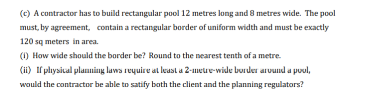 (c) A contractor has to build rectangular pool 12 metres long and 8 metres wide. The pool
must, by agreement, contain a rectangular border of uniform width and must be exactly
120 sq meters in area.
(1) How wide should the border be? Round to the nearest tenth of a metre.
(ii) If physical planning laws require at least a 2-1meure-wide border arvund a pool,
would the contractor be able to satify both the client and the planning regulators?
