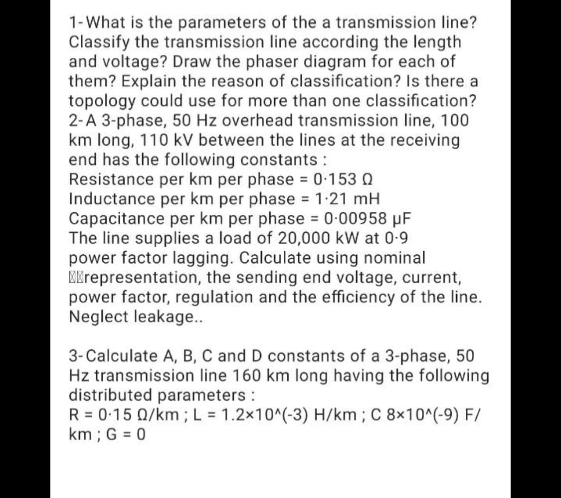 1-What is the parameters of the a transmission line?
Classify the transmission line according the length
and voltage? Draw the phaser diagram for each of
them? Explain the reason of classification? Is there a
topology could use for more than one classification?
2-A 3-phase, 50 Hz overhead transmission line, 100
km long, 110 kV between the lines at the receiving
end has the following constants :
Resistance per km per phase 0-153 Q
Inductance per km per phase = 1:21 mH
Capacitance per km per phase = 0-00958 µF
The line supplies a load of 20,000 kW at 0-9
power factor lagging. Calculate using nominal
EKrepresentation, the sending end voltage, current,
power factor, regulation and the efficiency of the line.
Neglect leakage..
%3D
3-Calculate A, B, C and D constants of a 3-phase, 50
Hz transmission line 160 km long having the following
distributed parameters :
R = 0-15 Q/km ; L = 1.2x10^(-3) H/km; C 8×10^(-9) F/
km ; G = 0
%3D
