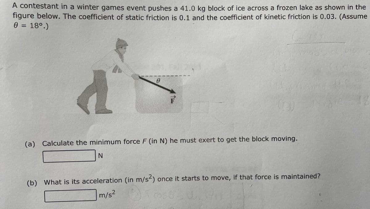 A contestant in a winter games event pushes a 41.0 kg block of ice across a frozen lake as shown in the
figure below. The coefficient of static friction is 0.1 and the coefficient of kinetic friction is 0.03. (Assume
0 = 18°.)
%D
(a) Calculate the minimum force F (in N) he must exert to get the block moving.
(b) What is its acceleration (in m/s²) once it starts to move, if that force is maintained?
m/s2
