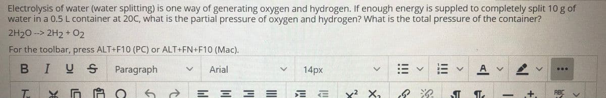 Electrolysis of water (water splitting) is one way of generating oxygen and hydrogen. If enough energy is suppled to completely split 10 g of
water in a 0.5 L container at 20C, what is the partial pressure of oxygen and hydrogen? What is the total pressure of the container?
2H20 --> 2H2 + 02
For the toolbar, press ALT+F10 (PC) or ALT+FN+F10 (Mac).
BIUS
Paragraph
Arial
14px
=v三
A v
三 三三 =
三
三
x? X,
ABC
+.
II
