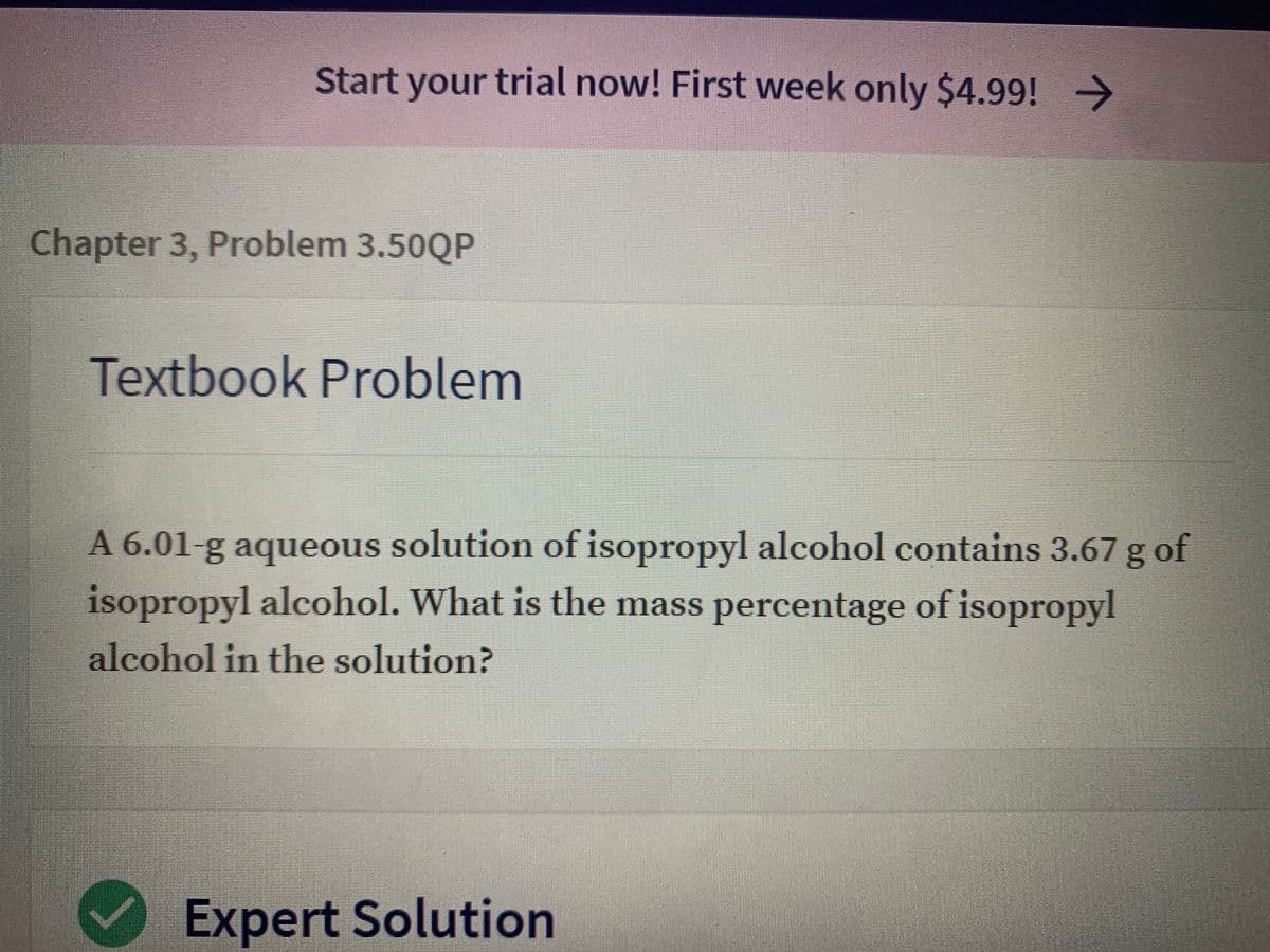 Start your trial now! First week only $4.99! >
Chapter 3, Problem 3.50QP
Textbook Problem
A 6.01-g aqueous solution of isopropyl alcohol contains 3.67 g of
isopropyl alcohol. What is the mass percentage of isopropyl
alcohol in the solution?
Expert Solution
