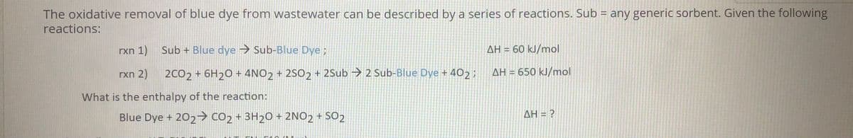 The oxidative removal of blue dye from wastewater can be described by a series of reactions. Sub = any generic sorbent. Given the following
reactions:
rxn 1)
Sub + Blue dye → Sub-Blue Dye;
AH = 60 kJ/mol
%3D
rxn 2)
2CO2 + 6H20 + 4NO2 + 2SO2 + 2Sub → 2 Sub-Blue Dye + 402 ;
AH = 650 kJ/mol
What is the enthalpy of the reaction:
Blue Dye + 202→ CO2 + 3H20 + 2NO2 + SO2
ΔΗ-Ρ
