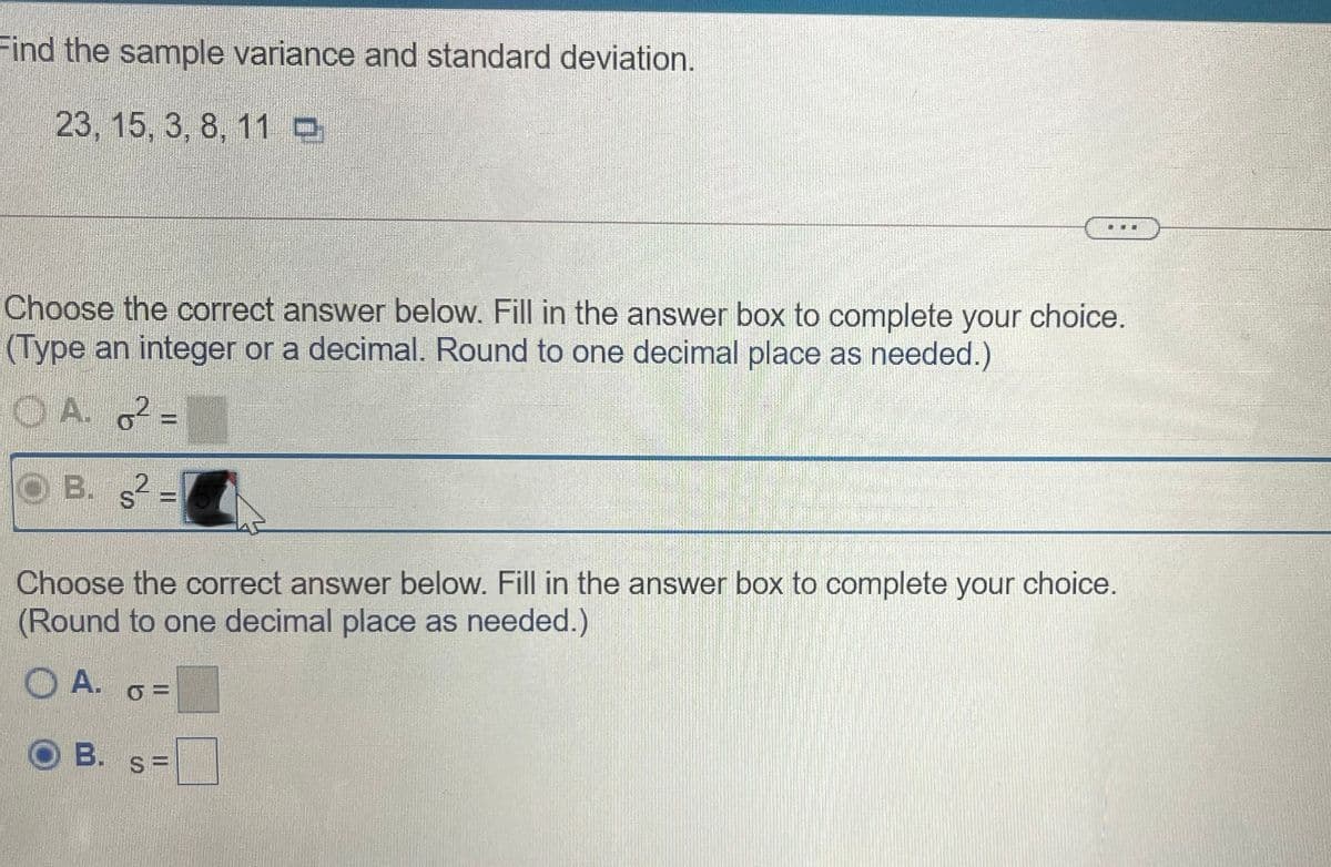 Find the sample variance and standard deviation.
23, 15, 3, 8, 11
Choose the correct answer below. Fill in the answer box to complete your choice.
(Type an integer or a decimal. Round to one decimal place as needed.)
O A. 2 =
B. s =
Choose the correct answer below. Fill in the answer box to complete your choice.
(Round to one decimal place as needed.)
OA.
B.
