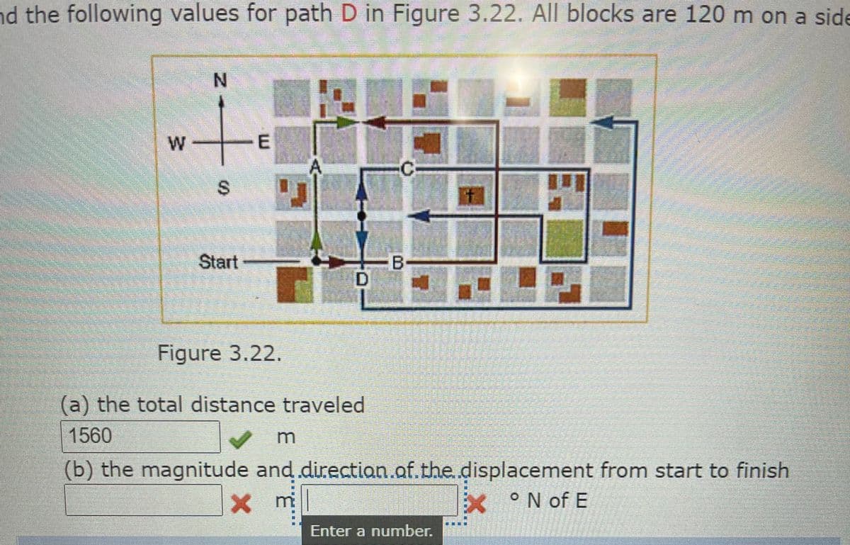 nd the following values for path D in Figure 3.22. All blocks are 120 m on a side
N.
W
Start
B
D
Figure 3.22.
(a) the total distance traveled
1560
(b) the magnitude and.directian.of.the.displacement from start to finish
mi
°N of E
Enter a number.
%24
