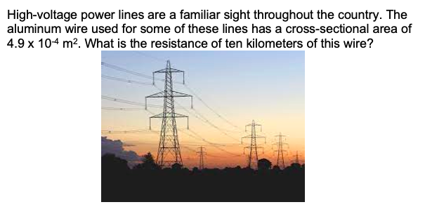 High-voltage power lines are a familiar sight throughout the country. The
aluminum wire used for some of these lines has a cross-sectional area of
4.9 x 104 m?. What is the resistance of ten kilometers of this wire?
