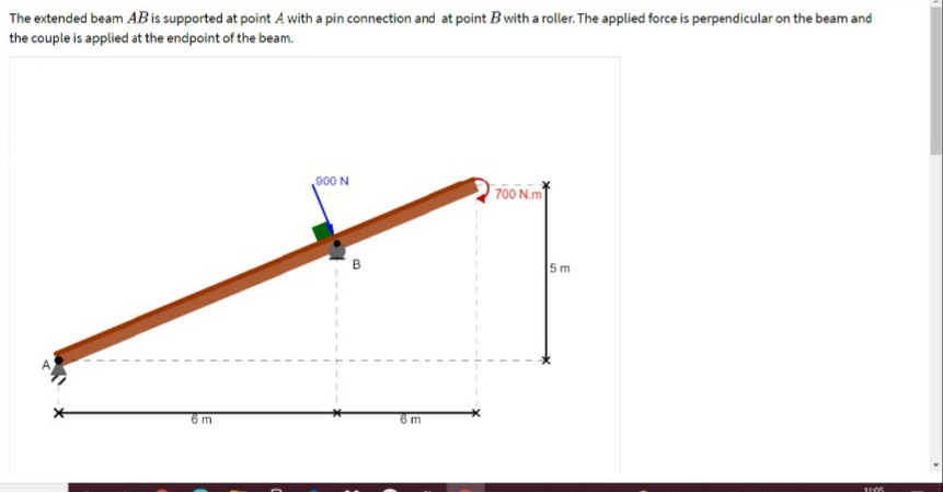 The extended beam ABis supported at point A with a pin connection and at point B with a roller. The applied force is perpendicular on the beam and
the couple is applied at the endpoint of the beam.
900 N
700 N.m
5 m
6m

