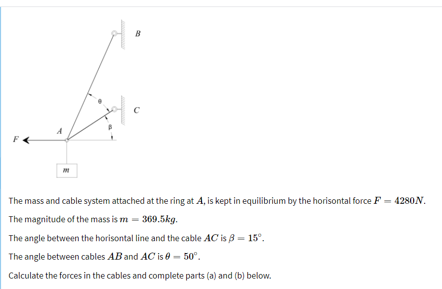 B
C
A
m
The mass and cable system attached at the ring at A, is kept in equilibrium by the horisontal force F = 4280N.
The magnitude of the mass is m = 369.5kg.
The angle between the horisontal line and the cable AC is 3 = 15°.
The angle between cables AB and AC is 0 = 50°.
Calculate the forces in the cables and complete parts (a) and (b) below.
