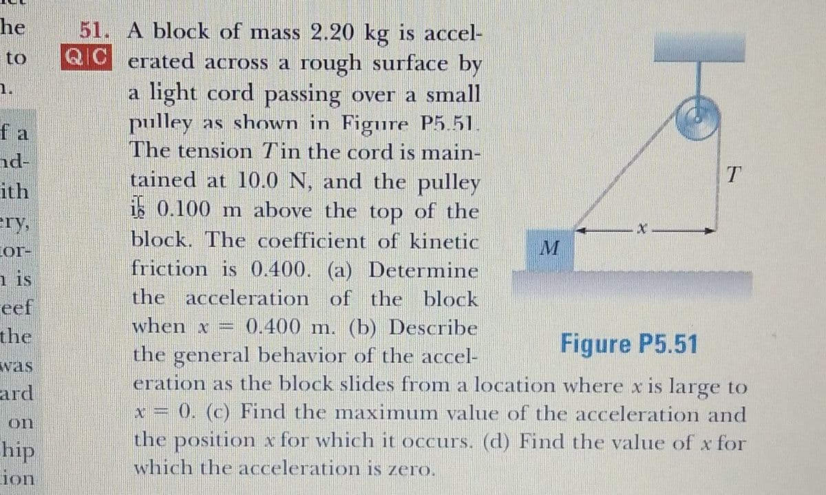 he
51. A block of mass 2.20 kg is accel-
to
QC erated across a rough surface by
QIC
1.
a light cord passing over a small
pulley as shown in Figure P5.51.
The tension Tin the cord is main-
tained at 10.0 N, and the pulley
is 0.100 m above the top of the
block. The coefficient of kinetic
friction is 0.400. (a) Determine
fa
nd-
ith
ery,
Cor-
n is
eef
the
the acceleration of the block
when x :
0.400 m. (b) Describe
Figure P5.51
the general behavior of the accel-
eration as the block slides from a location where x is large to
x = 0. (c) Find the maximum value of the acceleration and
the position x for which it occurs. (d) Find the value of x for
which the acceleration is zero.
was
ard
on
hip
ion
