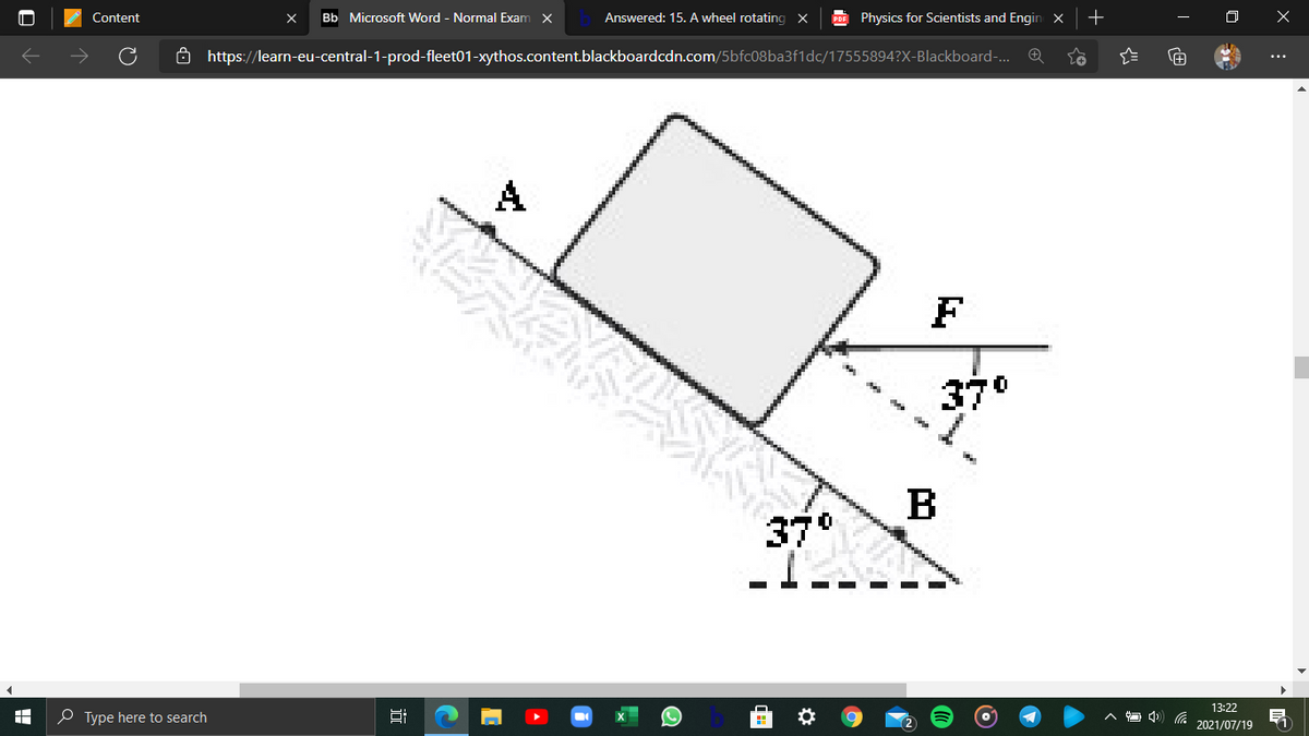 Content
Bb Microsoft Word - Normal Exam X
Answered: 15. A wheel rotating X
PDE Physics for Scientists and Engin x
+
6 https://learn-eu-central-1-prod-fleet01-xythos.content.blackboardcdn.com/5bfc08ba3f1dc/17555894?X-Blackboard-. Q
...
A
F
37°
B
37°
13:22
O Type here to search
2021/07/19
近
